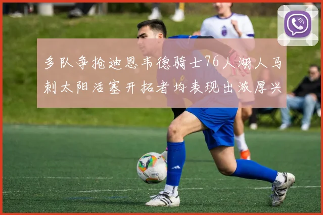 多队争抢迪恩韦德骑士76人湖人马刺太阳活塞开拓者均表现出浓厚兴趣