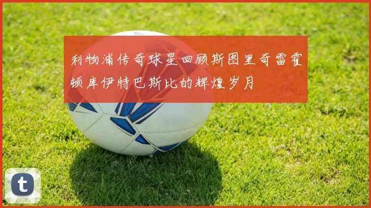 利物浦传奇球星回顾斯图里奇雷霍顿库伊特巴斯比的辉煌岁月