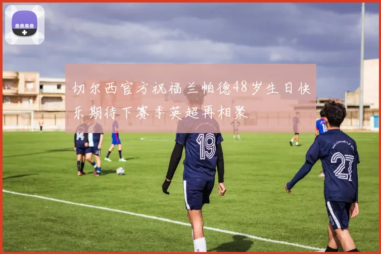 切尔西官方祝福兰帕德48岁生日快乐期待下赛季英超再相聚