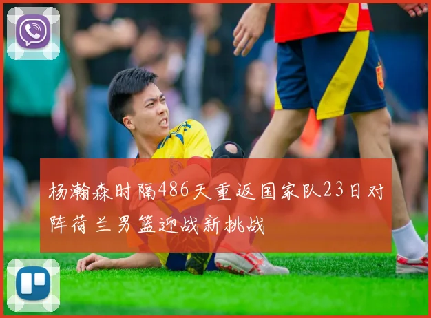 杨瀚森时隔486天重返国家队23日对阵荷兰男篮迎战新挑战