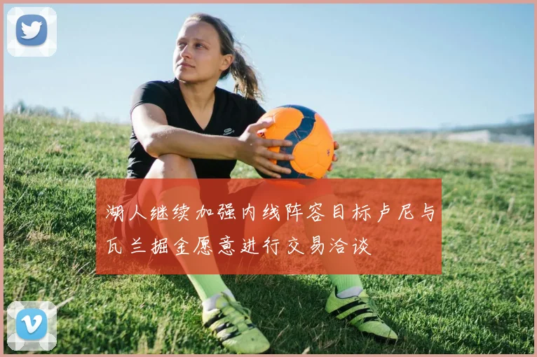 湖人继续加强内线阵容目标卢尼与瓦兰掘金愿意进行交易洽谈