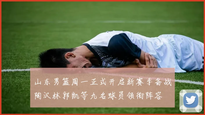 山东男篮周一正式开启新赛季备战陶汉林郭凯等九名球员领衔阵容