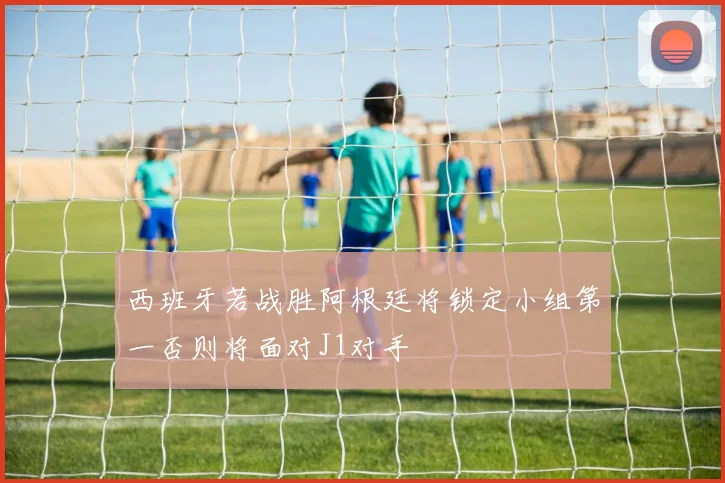 西班牙若战胜阿根廷将锁定小组第一否则将面对J1对手