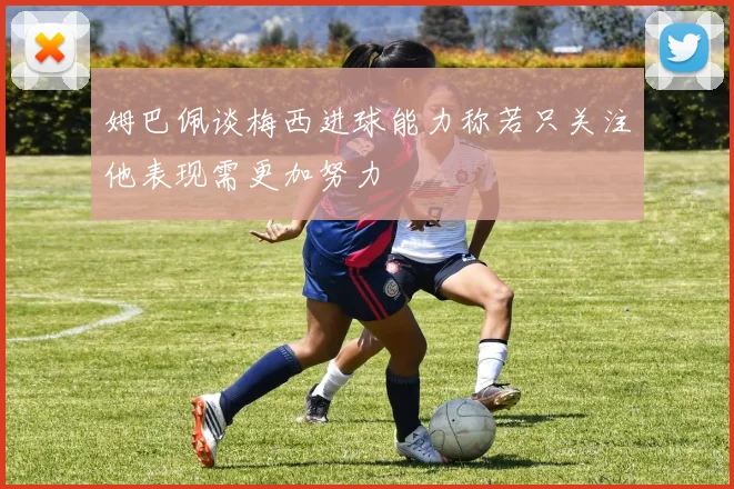 姆巴佩谈梅西进球能力称若只关注他表现需更加努力