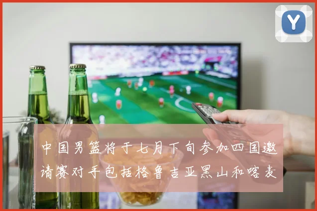中国男篮将于七月下旬参加四国邀请赛对手包括格鲁吉亚黑山和喀麦隆