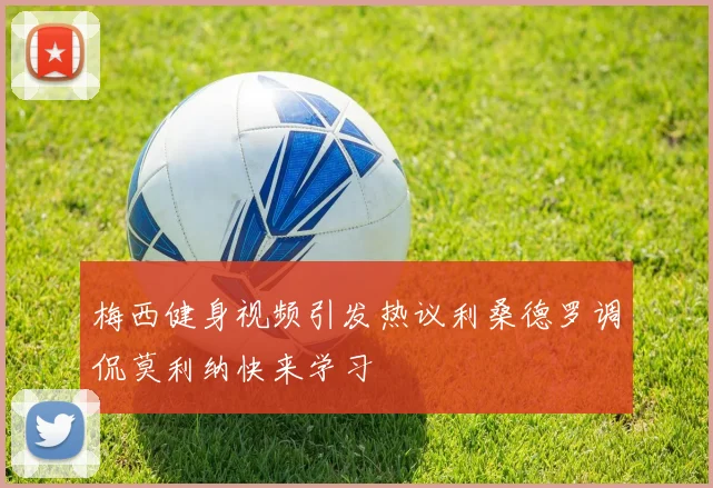 梅西健身视频引发热议利桑德罗调侃莫利纳快来学习