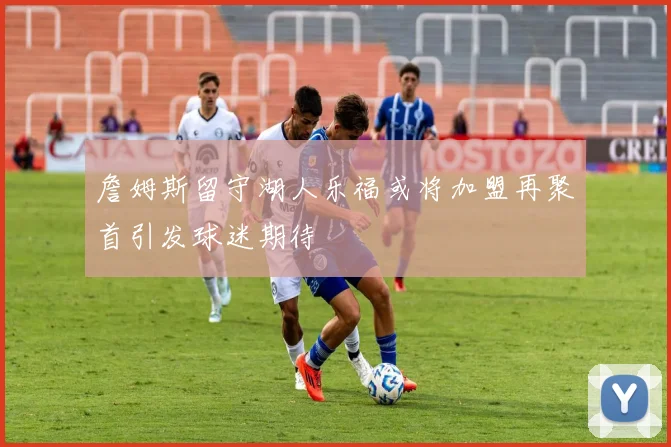 詹姆斯留守湖人乐福或将加盟再聚首引发球迷期待