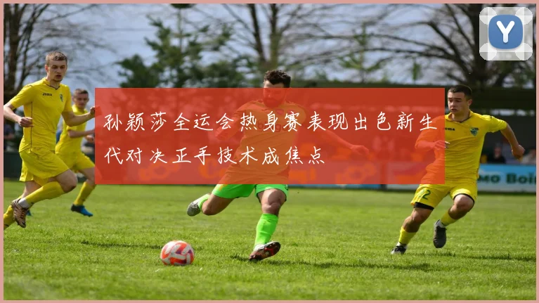 孙颖莎全运会热身赛表现出色新生代对决正手技术成焦点