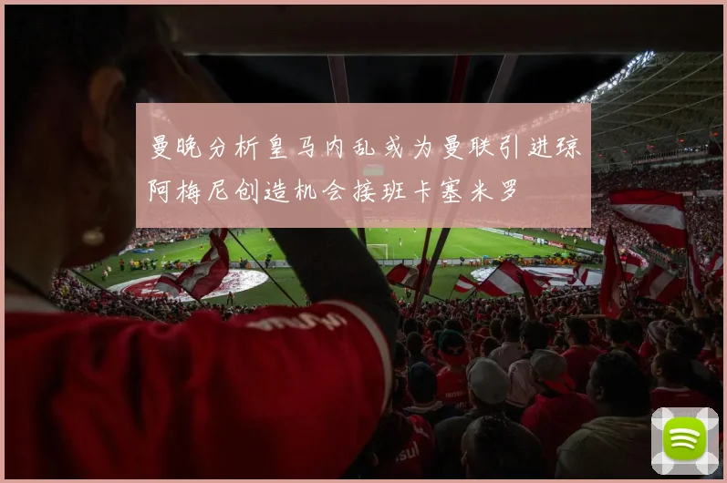 曼晚分析皇马内乱或为曼联引进琼阿梅尼创造机会接班卡塞米罗
