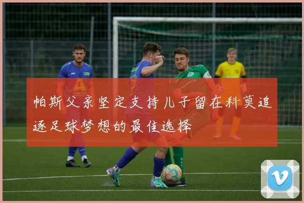 帕斯父亲坚定支持儿子留在科莫追逐足球梦想的最佳选择