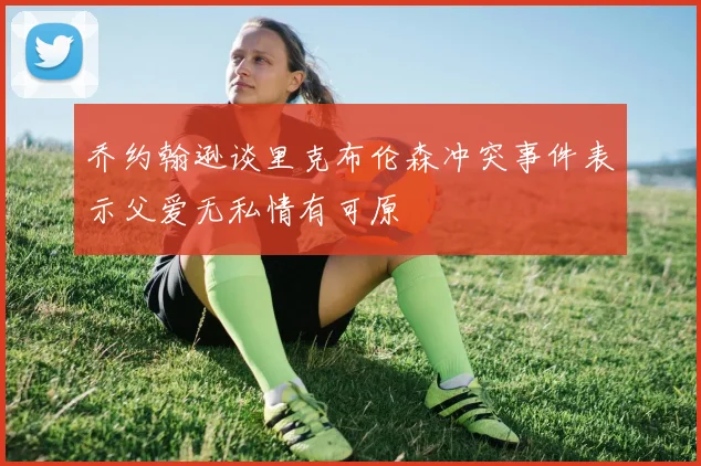 乔约翰逊谈里克布伦森冲突事件表示父爱无私情有可原