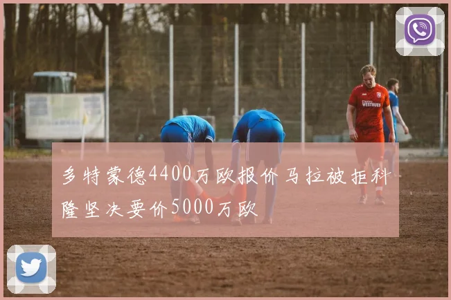 多特蒙德4400万欧报价马拉被拒科隆坚决要价5000万欧