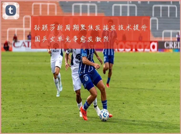 孙颖莎新周期聚焦发接发技术提升国乒女单竞争愈发激烈