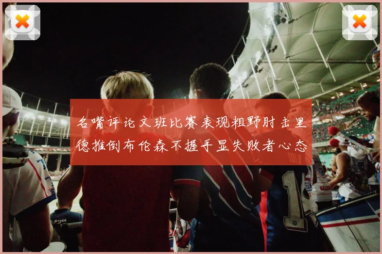 名嘴评论文班比赛表现粗野肘击里德推倒布伦森不握手显失败者心态