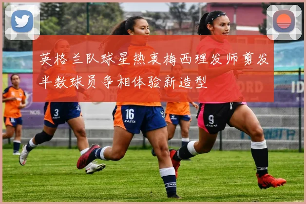英格兰队球星热衷梅西理发师剪发半数球员争相体验新造型