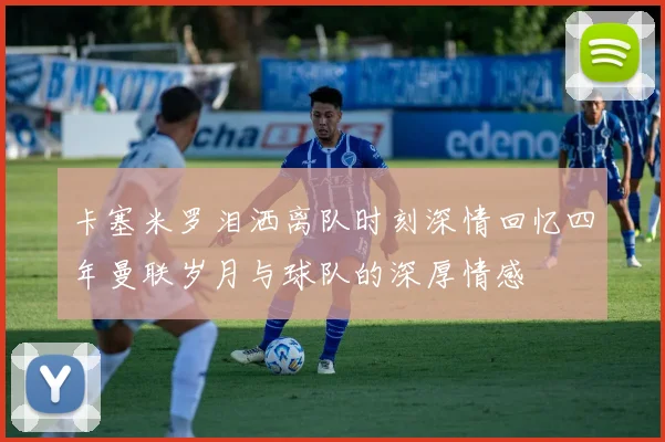 卡塞米罗泪洒离队时刻深情回忆四年曼联岁月与球队的深厚情感
