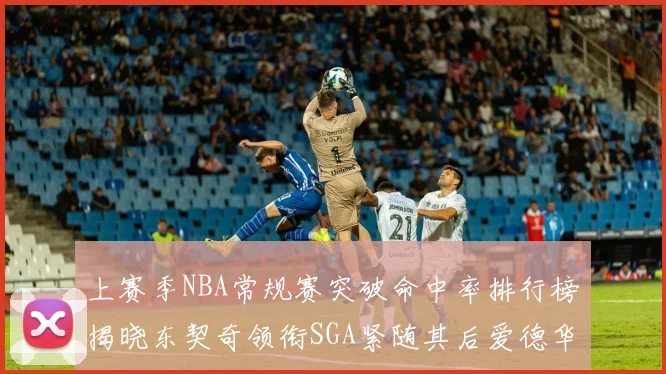 上赛季NBA常规赛突破命中率排行榜揭晓东契奇领衔SGA紧随其后爱德华兹表现不俗