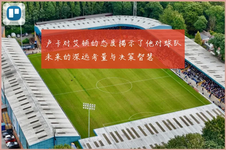 卢卡对艾顿的态度揭示了他对球队未来的深远考量与决策智慧