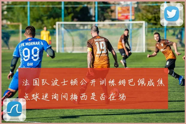 法国队波士顿公开训练姆巴佩成焦点球迷询问梅西是否在场