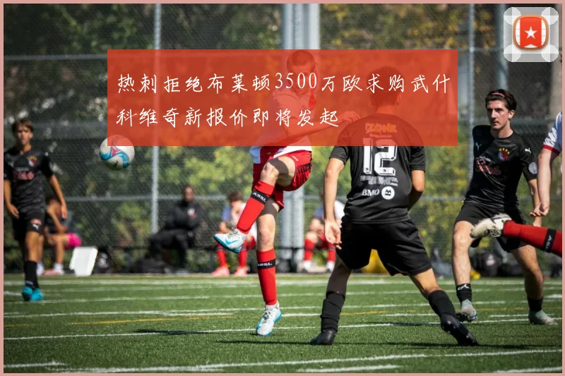 热刺拒绝布莱顿3500万欧求购武什科维奇新报价即将发起