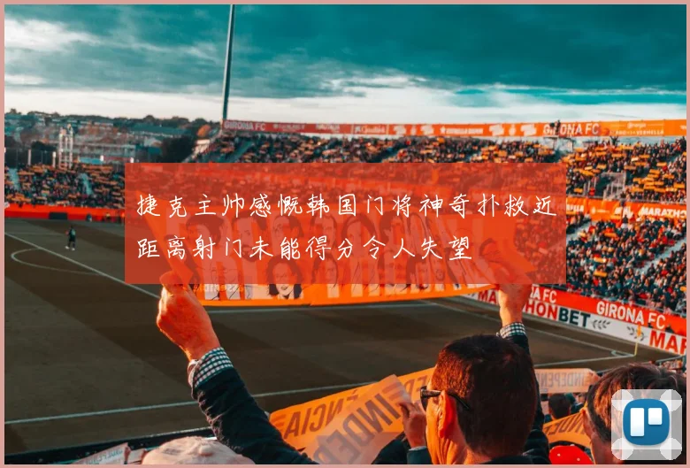 捷克主帅感慨韩国门将神奇扑救近距离射门未能得分令人失望